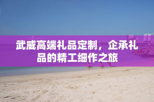 武威高端礼品定制，企承礼品的精工细作之旅