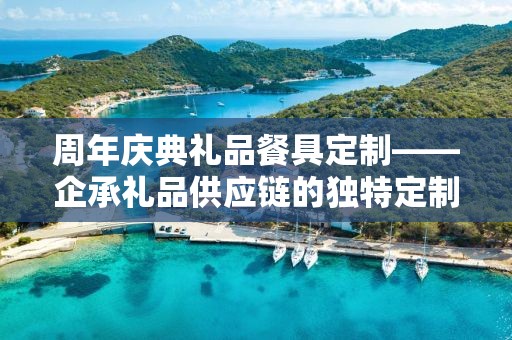 周年庆典礼品餐具定制——企承礼品供应链的独特定制体验